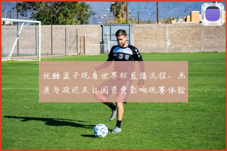 优酷盒子观看世界杯直播流程、画质与延迟及订阅资费影响观赛体验