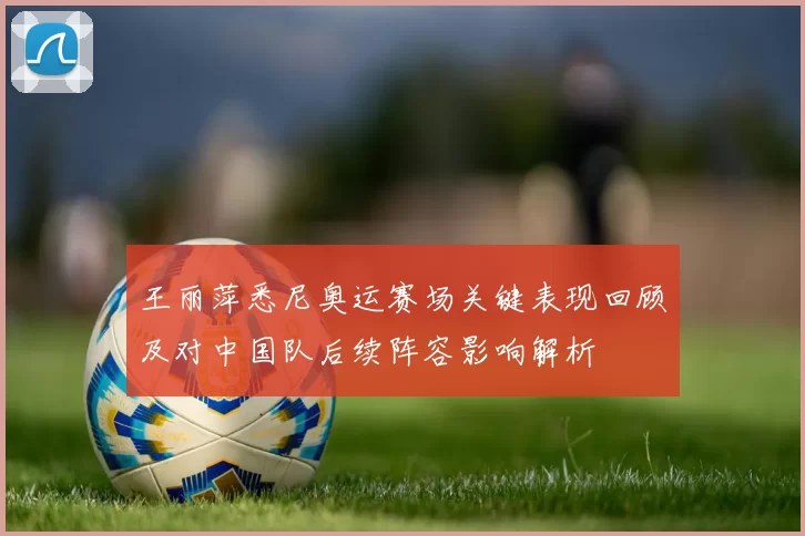 王丽萍悉尼奥运赛场关键表现回顾及对中国队后续阵容影响解析