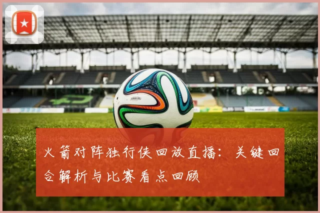 火箭对阵独行侠回放直播:关键回合解析与比赛看点回顾