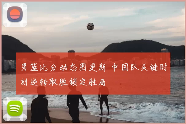男篮比分动态图更新 中国队关键时刻逆转取胜锁定胜局