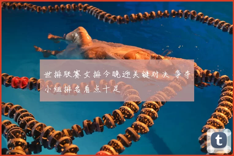 世排联赛女排今晚迎关键对决 争夺小组排名看点十足