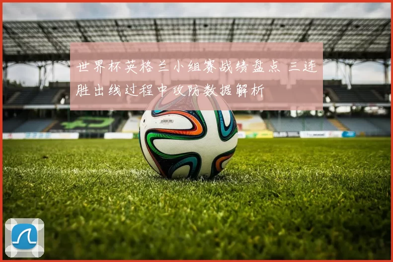 世界杯英格兰小组赛战绩盘点 三连胜出线过程中攻防数据解析