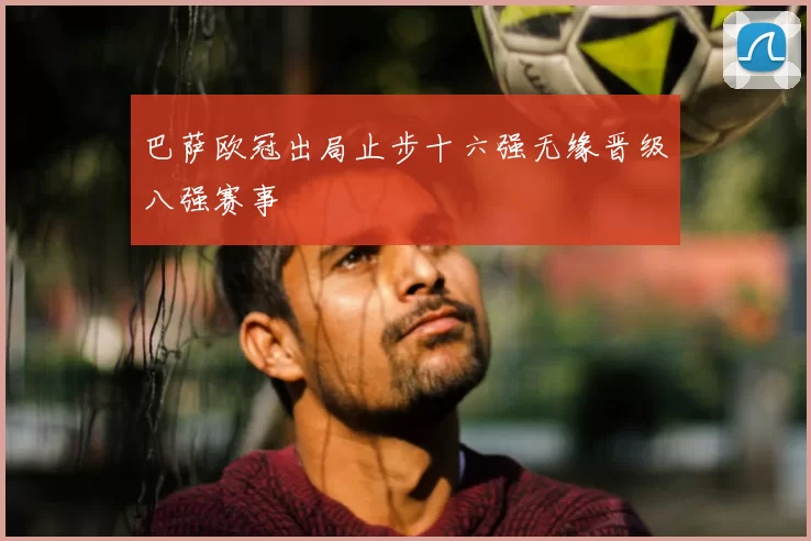 巴萨欧冠出局止步十六强无缘晋级八强赛事