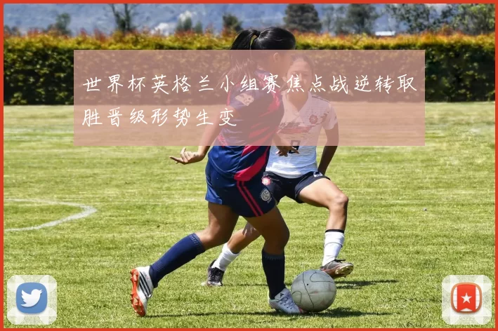 世界杯英格兰小组赛焦点战逆转取胜晋级形势生变
