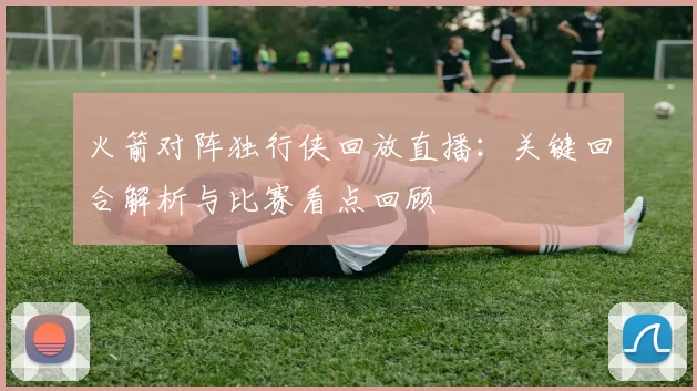 火箭对阵独行侠回放直播:关键回合解析与比赛看点回顾