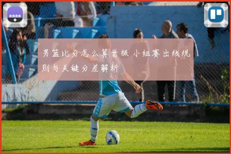 男篮比分怎么算晋级 小组赛出线规则与关键分差解析