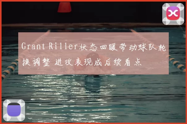 Grant Riller状态回暖带动球队轮换调整 进攻表现成后续看点