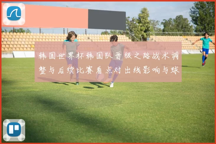 韩国世界杯韩国队晋级之路战术调整与后续比赛看点对出线影响与球员状态