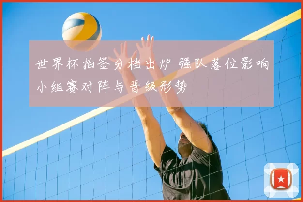 世界杯抽签分档出炉 强队落位影响小组赛对阵与晋级形势