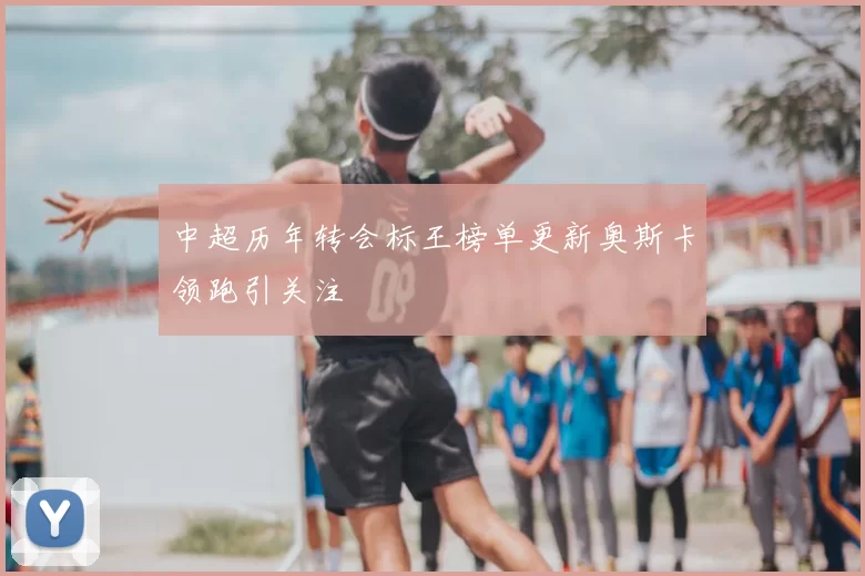 中超历年转会标王榜单更新奥斯卡领跑引关注