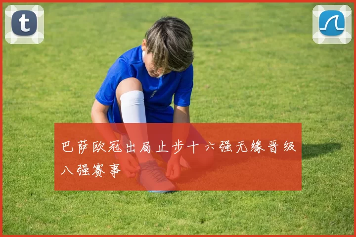 巴萨欧冠出局止步十六强无缘晋级八强赛事