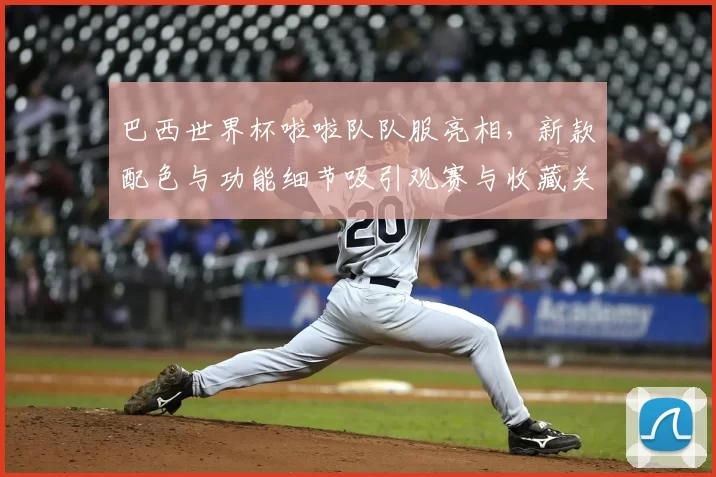 巴西世界杯啦啦队队服亮相，新款配色与功能细节吸引观赛与收藏关注