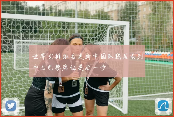 世界女排排名更新中国队稳居前列冲击巴黎席位更近一步