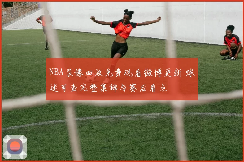 NBA录像回放免费观看微博更新 球迷可查完整集锦与赛后看点