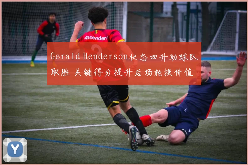 Gerald Henderson状态回升助球队取胜 关键得分提升后场轮换价值