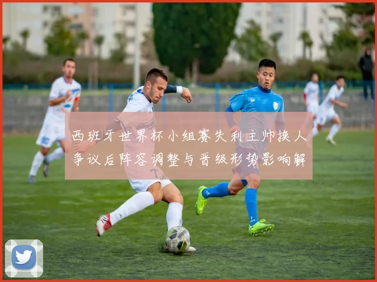 西班牙世界杯小组赛失利主帅换人争议后阵容调整与晋级形势影响解读