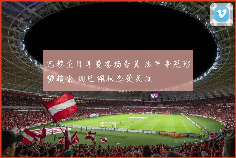巴黎圣日耳曼客场告负 法甲争冠形势趋紧 姆巴佩状态受关注