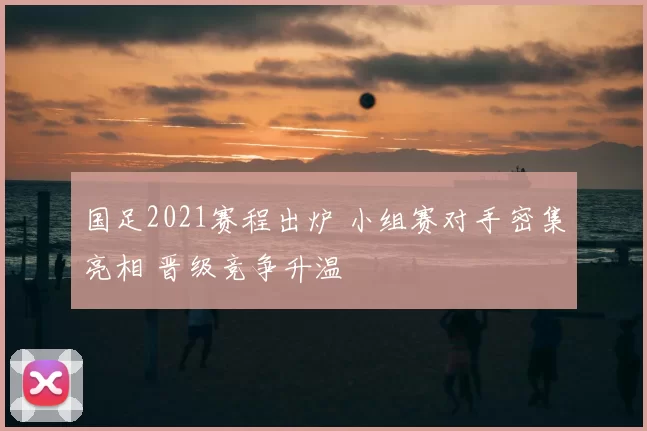 国足2021赛程出炉 小组赛对手密集亮相 晋级竞争升温