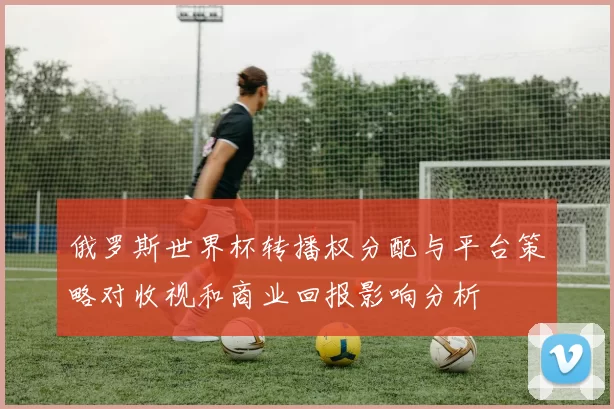 俄罗斯世界杯转播权分配与平台策略对收视和商业回报影响分析