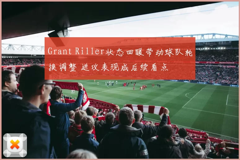 Grant Riller状态回暖带动球队轮换调整 进攻表现成后续看点