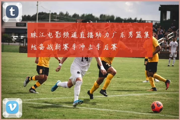 珠江电影频道直播助力广东男篮集结备战新赛季冲击季后赛