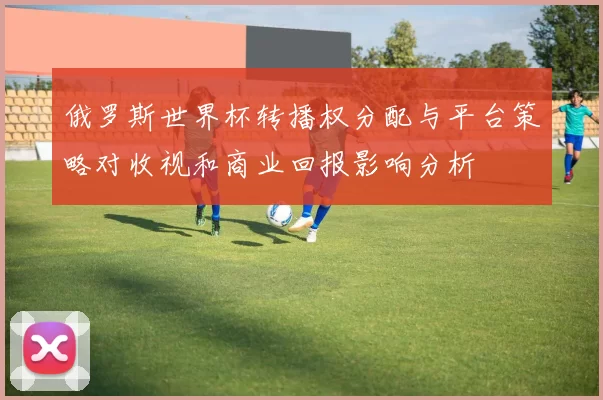 俄罗斯世界杯转播权分配与平台策略对收视和商业回报影响分析