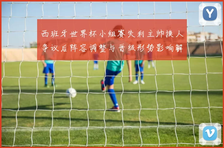 西班牙世界杯小组赛失利主帅换人争议后阵容调整与晋级形势影响解读
