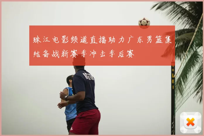 珠江电影频道直播助力广东男篮集结备战新赛季冲击季后赛