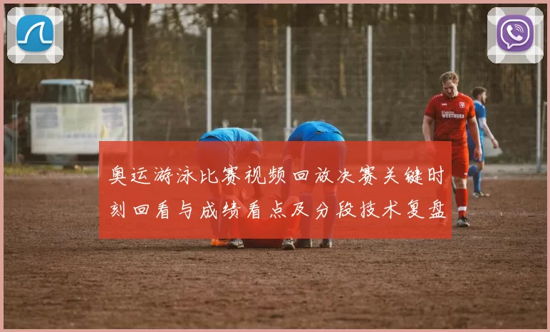奥运游泳比赛视频回放决赛关键时刻回看与成绩看点及分段技术复盘