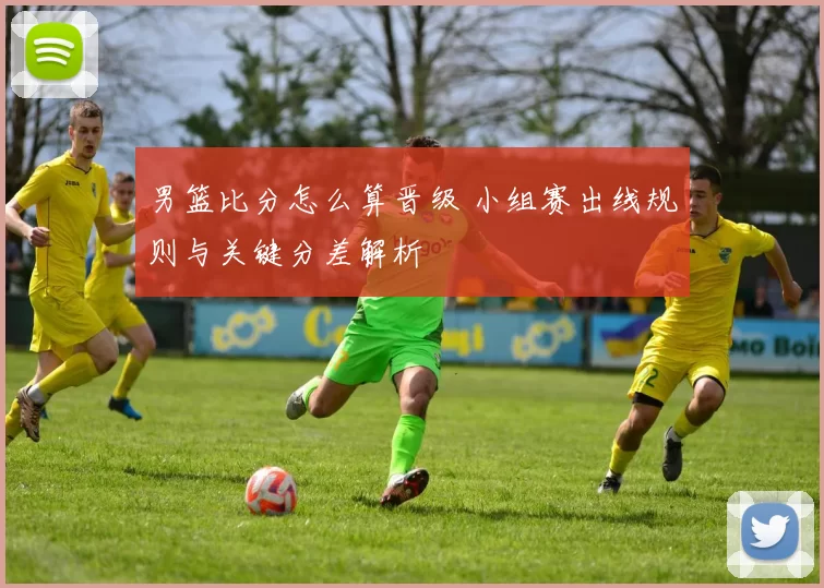 男篮比分怎么算晋级 小组赛出线规则与关键分差解析
