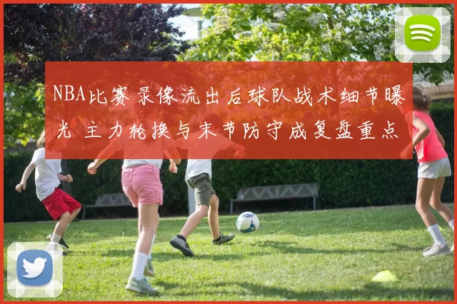NBA比赛录像流出后球队战术细节曝光 主力轮换与末节防守成复盘重点