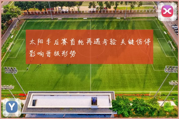 太阳季后赛首轮再遇考验 关键伤停影响晋级形势