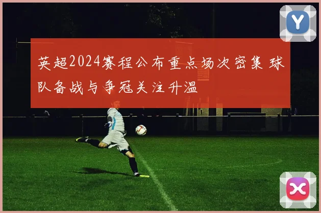 英超2024赛程公布重点场次密集 球队备战与争冠关注升温