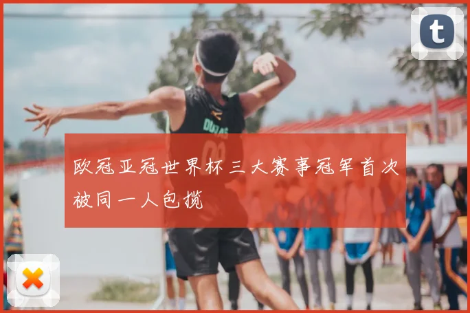 欧冠亚冠世界杯三大赛事冠军首次被同一人包揽