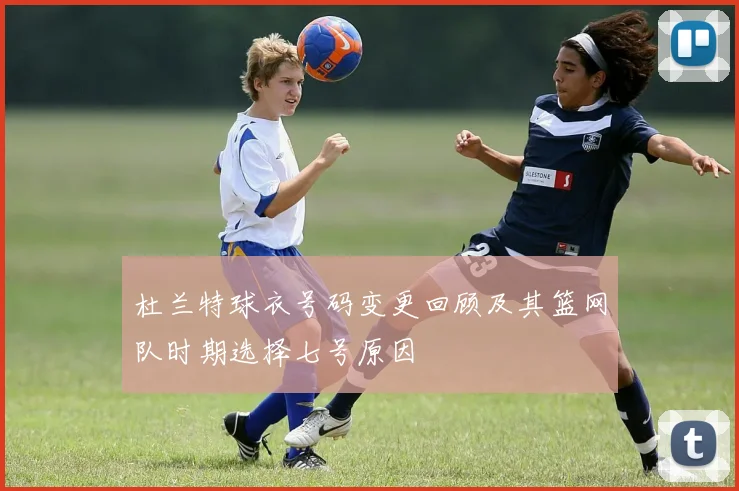 杜兰特球衣号码变更回顾及其篮网队时期选择七号原因