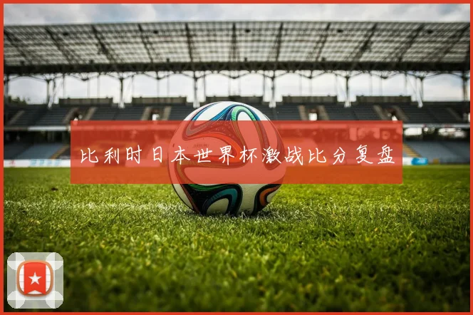 比利时日本世界杯激战比分复盘