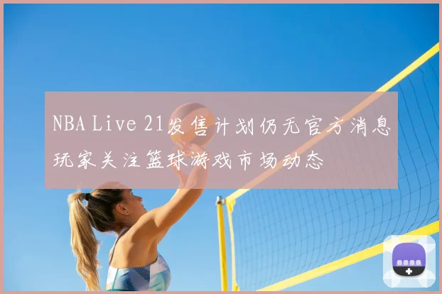 NBA Live 21发售计划仍无官方消息玩家关注篮球游戏市场动态