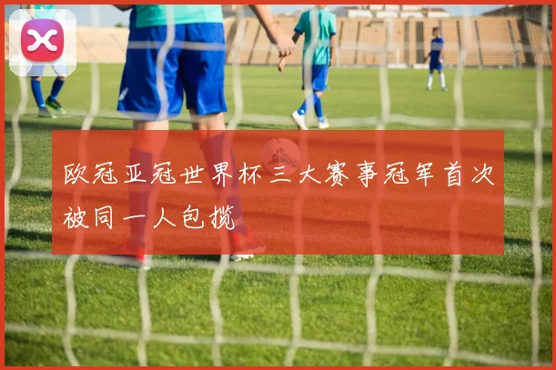 欧冠亚冠世界杯三大赛事冠军首次被同一人包揽