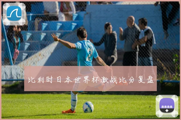 比利时日本世界杯激战比分复盘